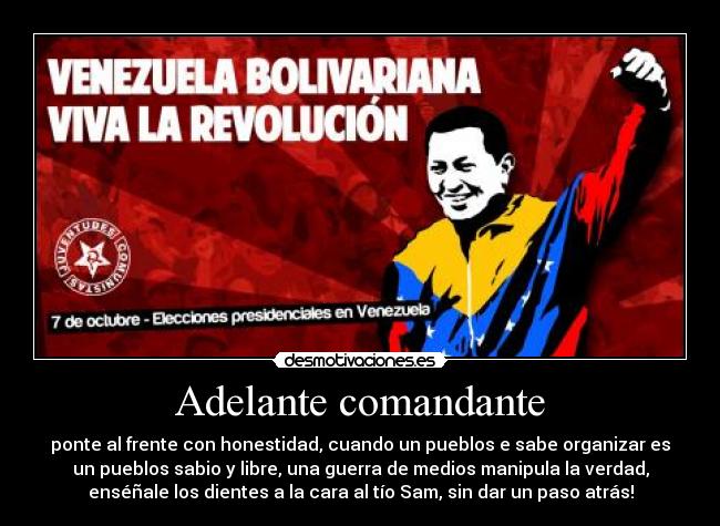 Adelante comandante - ponte al frente con honestidad, cuando un pueblos e sabe organizar es
un pueblos sabio y libre, una guerra de medios manipula la verdad,
enséñale los dientes a la cara al tío Sam, sin dar un paso atrás!