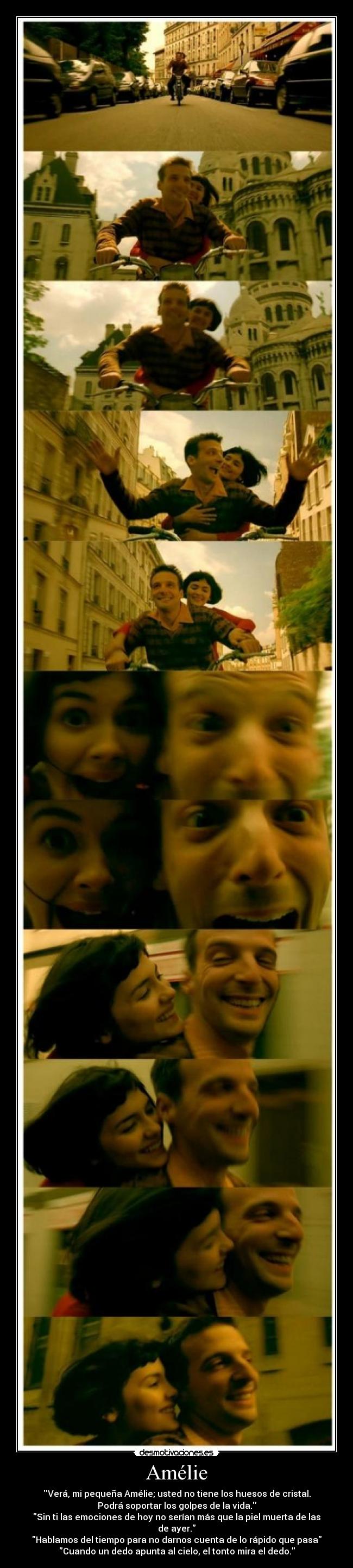 Amélie - Verá, mi pequeña Amélie; usted no tiene los huesos de cristal.
Podrá soportar los golpes de la vida.
Sin ti las emociones de hoy no serían más que la piel muerta de las
de ayer.
Hablamos del tiempo para no darnos cuenta de lo rápido que pasa
Cuando un dedo apunta al cielo, el tonto mira el dedo.