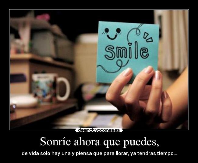 Sonríe ahora que puedes, - de vida solo hay una y piensa que para llorar, ya tendras tiempo...