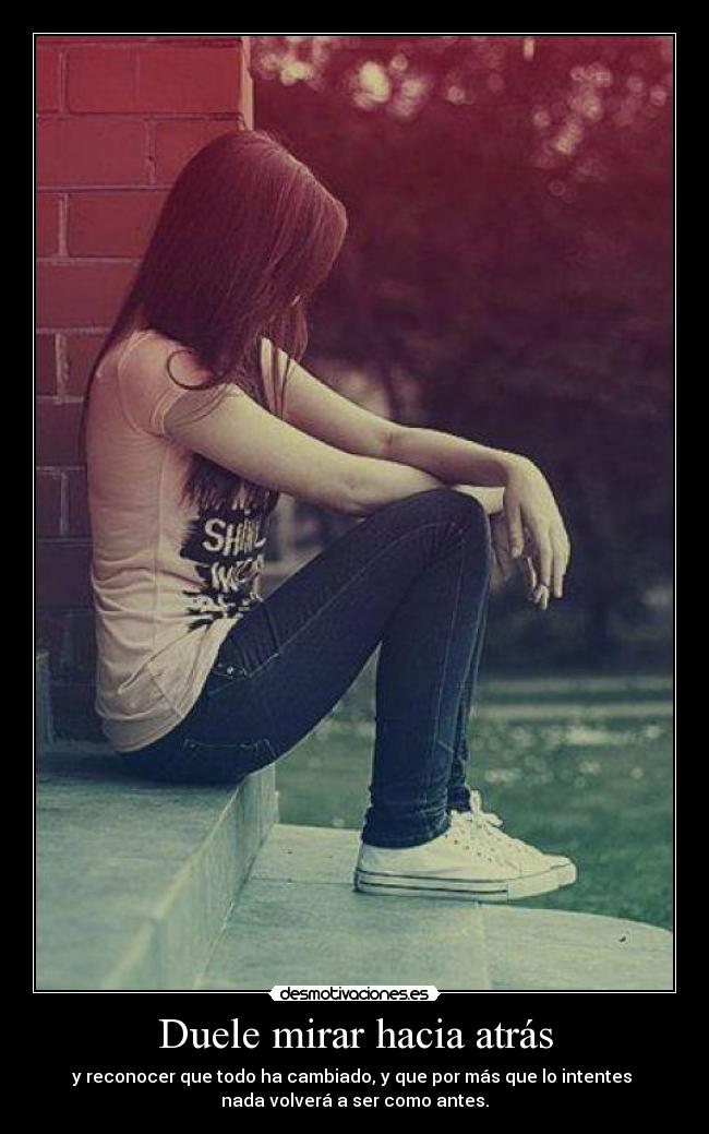 Duele mirar hacia atrás - y reconocer que todo ha cambiado, y que por más que lo intentes
nada volverá a ser como antes.