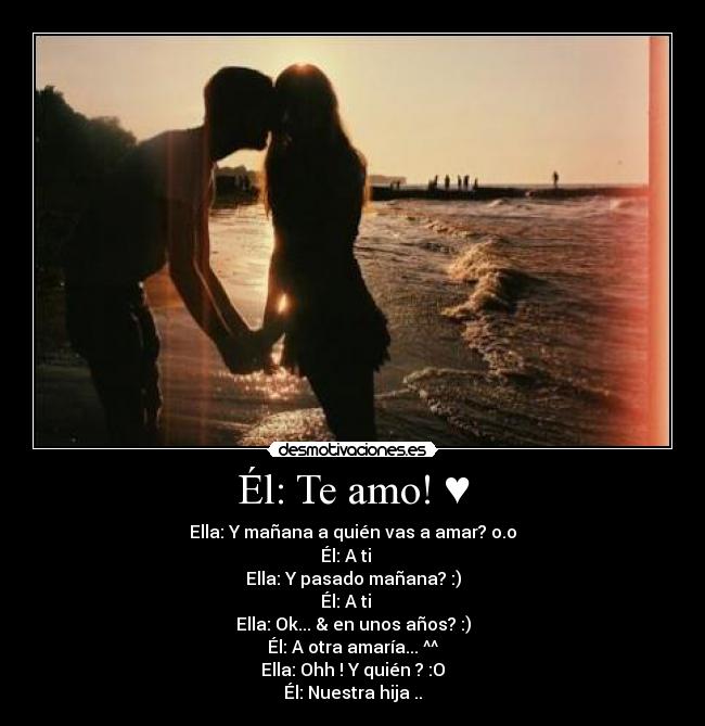 Él: Te amo! ♥ - Ella: Y mañana a quién vas a amar? o.o
Él: A ti ♥ 
Ella: Y pasado mañana? :)
Él: A ti ♥ 
Ella: Ok... & en unos años? :)
Él: A otra amaría... ^^
Ella: Ohh ! Y quién ? :O
Él: Nuestra hija ..♥