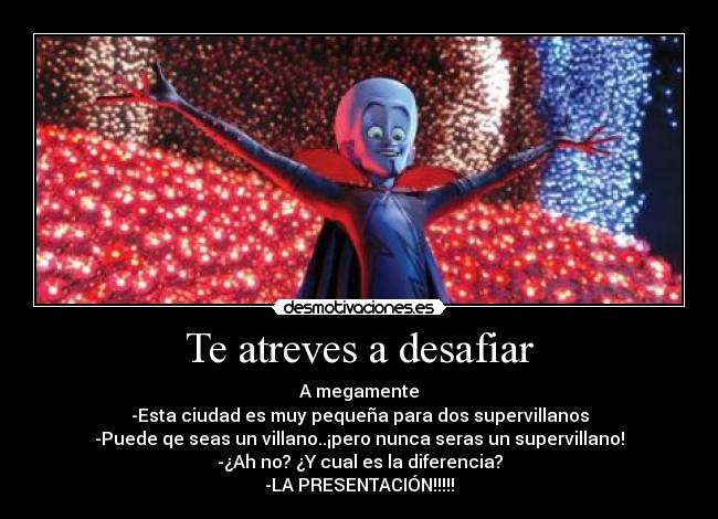 Te atreves a desafiar - A megamente
-Esta ciudad es muy pequeña para dos supervillanos
-Puede qe seas un villano..¡pero nunca seras un supervillano!
-¿Ah no? ¿Y cual es la diferencia?
-LA PRESENTACIÓN!!!!!