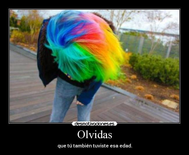 Olvidas - que tú también tuviste esa edad.