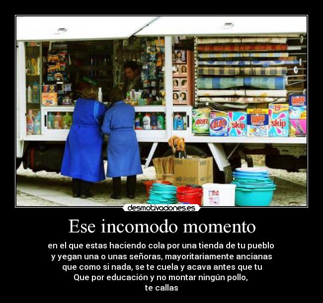Ese incomodo momento - en el que estas haciendo cola por una tienda de tu pueblo
y yegan una o unas señoras, mayoritariamente ancianas
que como si nada, se te cuela y acava antes que tu
Que por educación y no montar ningún pollo,
te callas