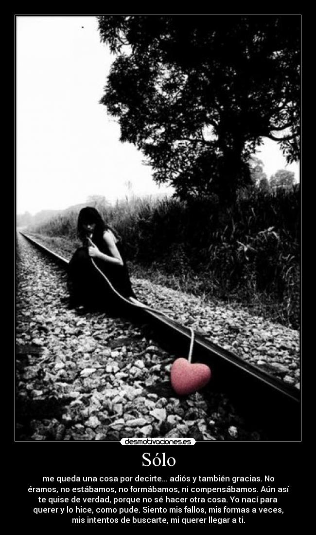 Sólo - me queda una cosa por decirte... adiós y también gracias. No
éramos, no estábamos, no formábamos, ni compensábamos. Aún así
te quise de verdad, porque no sé hacer otra cosa. Yo nací para
querer y lo hice, como pude. Siento mis fallos, mis formas a veces,
mis intentos de buscarte, mi querer llegar a ti.