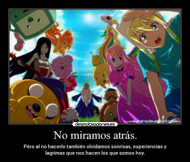 No miramos atrás. - Pero al no hacerlo también olvidamos sonrisas, experiencias y
lagrimas que nos hacen los que somos hoy.