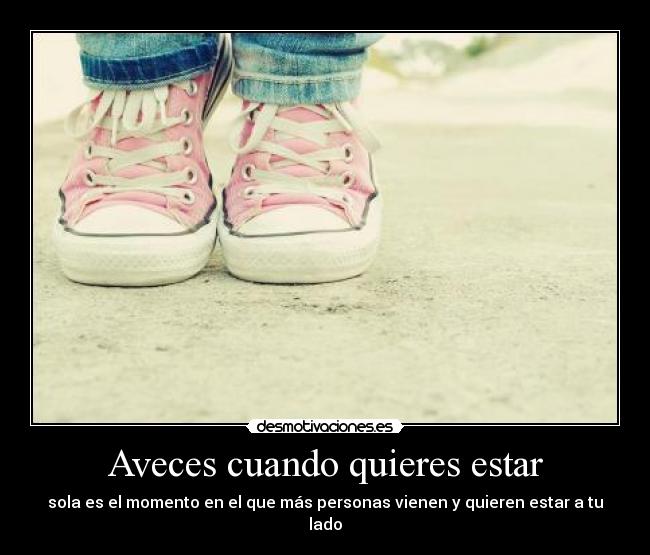Aveces cuando quieres estar - sola es el momento en el que más personas vienen y quieren estar a tu lado
