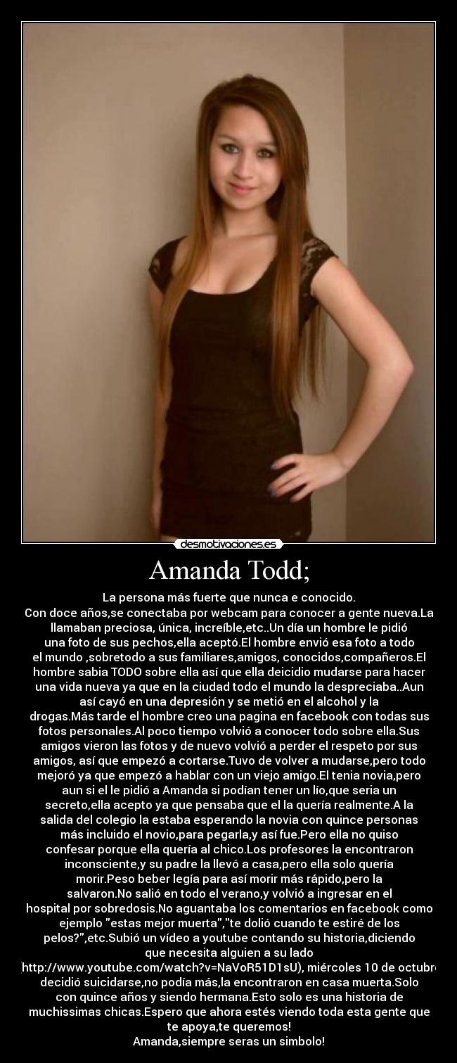 Amanda Todd; - La persona más fuerte que nunca e conocido.
Con doce años,se conectaba por webcam para conocer a gente nueva.La
llamaban preciosa, única, increíble,etc..Un día un hombre le pidió
una foto de sus pechos,ella aceptó.El hombre envió esa foto a todo
el mundo ,sobretodo a sus familiares,amigos, conocidos,compañeros.El
hombre sabia TODO sobre ella así que ella deicidio mudarse para hacer
una vida nueva ya que en la ciudad todo el mundo la despreciaba..Aun
así cayó en una depresión y se metió en el alcohol y la
drogas.Más tarde el hombre creo una pagina en facebook con todas sus
fotos personales.Al poco tiempo volvió a conocer todo sobre ella.Sus
amigos vieron las fotos y de nuevo volvió a perder el respeto por sus
amigos, así que empezó a cortarse.Tuvo de volver a mudarse,pero todo
mejoró ya que empezó a hablar con un viejo amigo.El tenia novia,pero
aun si el le pidió a Amanda si podían tener un lío,que seria un
secreto,ella acepto ya que pensaba que el la quería realmente.A la
salida del colegio la estaba esperando la novia con quince personas
más incluido el novio,para pegarla,y así fue.Pero ella no quiso
confesar porque ella quería al chico.Los profesores la encontraron
inconsciente,y su padre la llevó a casa,pero ella solo quería
morir.Peso beber legía para así morir más rápido,pero la
salvaron.No salió en todo el verano,y volvió a ingresar en el
hospital por sobredosis.No aguantaba los comentarios en facebook como
ejemplo estas mejor muerta,te dolió cuando te estiré de los
pelos?,etc.Subió un vídeo a youtube contando su historia,diciendo
que necesita alguien a su lado
(http://www.youtube.com/watch?v=NaVoR51D1sU), miércoles 10 de octubre
decidió suicidarse,no podía más,la encontraron en casa muerta.Solo
con quince años y siendo hermana.Esto solo es una historia de
muchissimas chicas.Espero que ahora estés viendo toda esta gente que
te apoya,te queremos!
Amanda,siempre seras un simbolo!