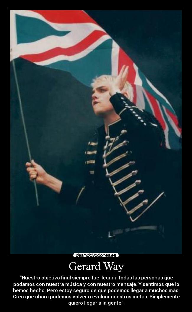 Gerard Way - Nuestro objetivo final siempre fue llegar a todas las personas que
podamos con nuestra música y con nuestro mensaje. Y sentimos que lo
hemos hecho. Pero estoy seguro de que podemos llegar a muchos más.
Creo que ahora podemos volver a evaluar nuestras metas. Simplemente
quiero llegar a la gente.