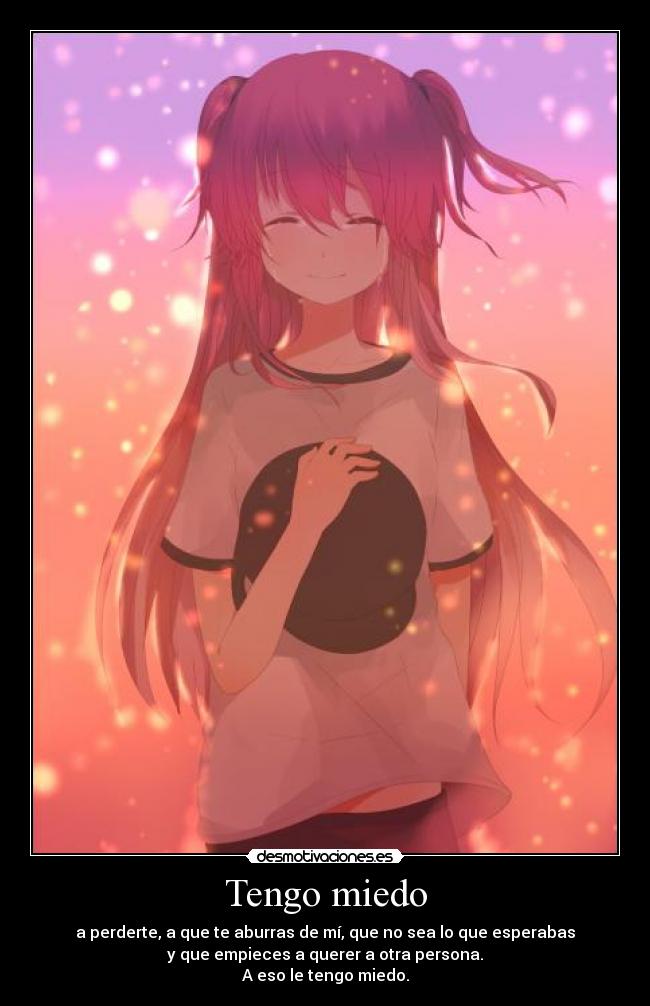 Tengo miedo - a perderte, a que te aburras de mí, que no sea lo que esperabas
y que empieces a querer a otra persona.
A eso le tengo miedo.