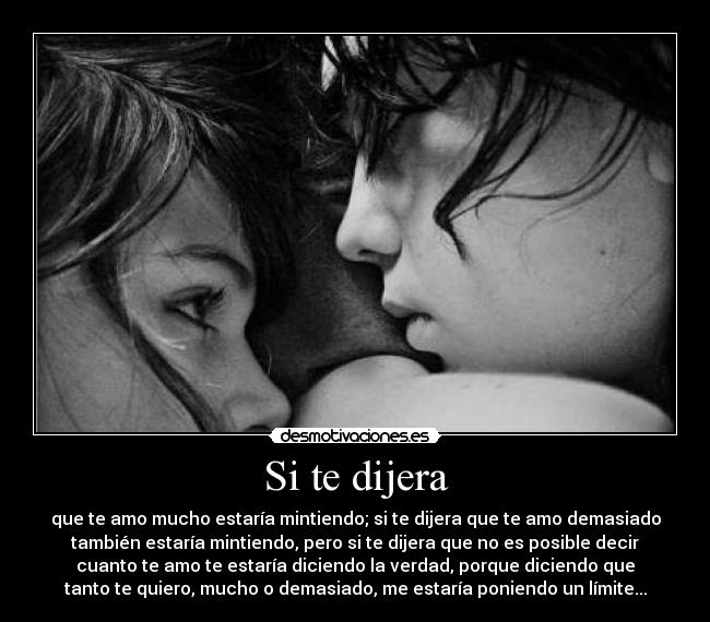 Si te dijera - que te amo mucho estaría mintiendo; si te dijera que te amo demasiado
también estaría mintiendo, pero si te dijera que no es posible decir
cuanto te amo te estaría diciendo la verdad, porque diciendo que
tanto te quiero, mucho o demasiado, me estaría poniendo un límite...