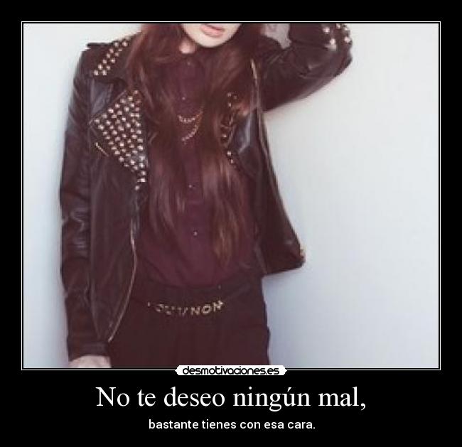 No te deseo ningún mal, - bastante tienes con esa cara.