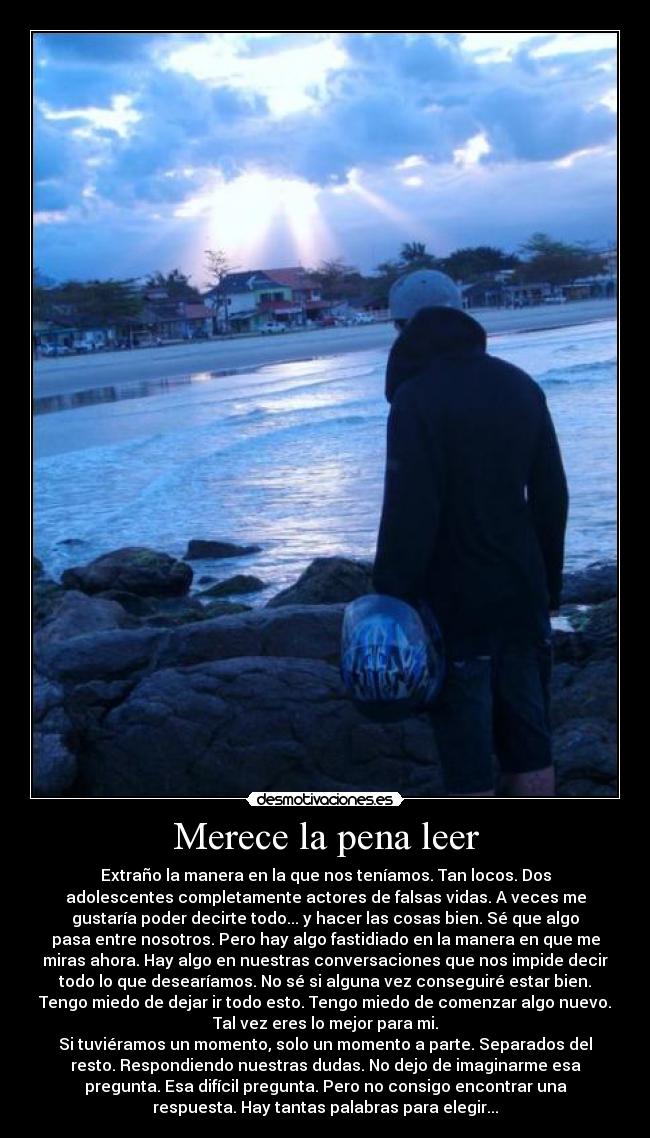 Merece la pena leer - Extraño la manera en la que nos teníamos. Tan locos. Dos
adolescentes completamente actores de falsas vidas. A veces me
gustaría poder decirte todo... y hacer las cosas bien. Sé que algo
pasa entre nosotros. Pero hay algo fastidiado en la manera en que me
miras ahora. Hay algo en nuestras conversaciones que nos impide decir
todo lo que desearíamos. No sé si alguna vez conseguiré estar bien.
Tengo miedo de dejar ir todo esto. Tengo miedo de comenzar algo nuevo.
Tal vez eres lo mejor para mi.
Si tuviéramos un momento, solo un momento a parte. Separados del
resto. Respondiendo nuestras dudas. No dejo de imaginarme esa
pregunta. Esa difícil pregunta. Pero no consigo encontrar una
respuesta. Hay tantas palabras para elegir...