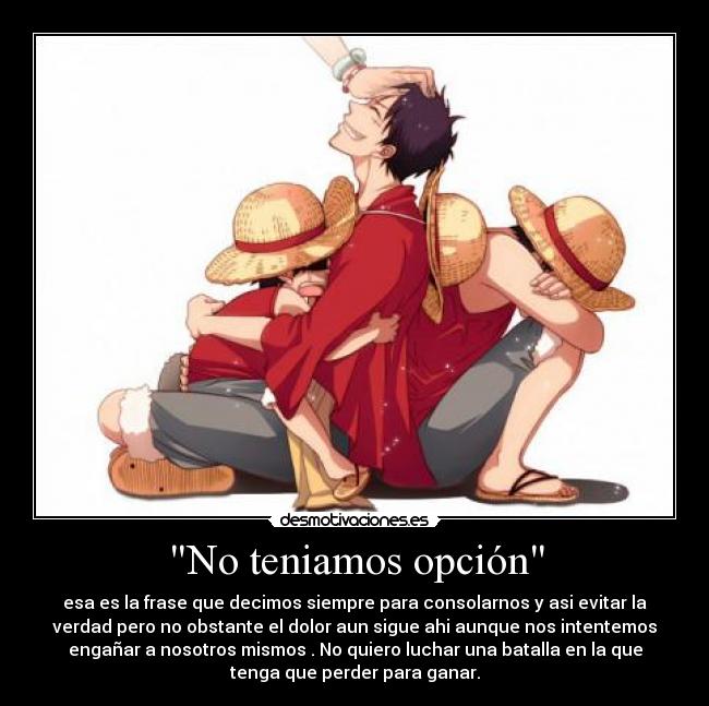 No teniamos opción - esa es la frase que decimos siempre para consolarnos y asi evitar la
verdad pero no obstante el dolor aun sigue ahi aunque nos intentemos
engañar a nosotros mismos . No quiero luchar una batalla en la que
tenga que perder para ganar.