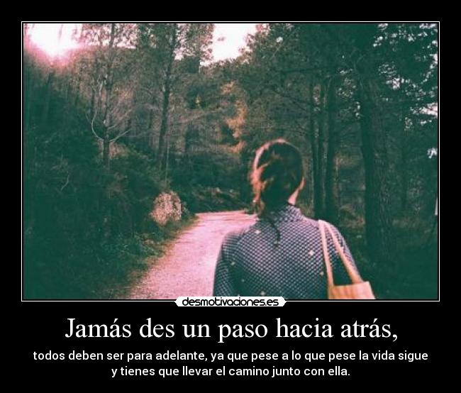 Jamás des un paso hacia atrás, - todos deben ser para adelante, ya que pese a lo que pese la vida sigue
y tienes que llevar el camino junto con ella.