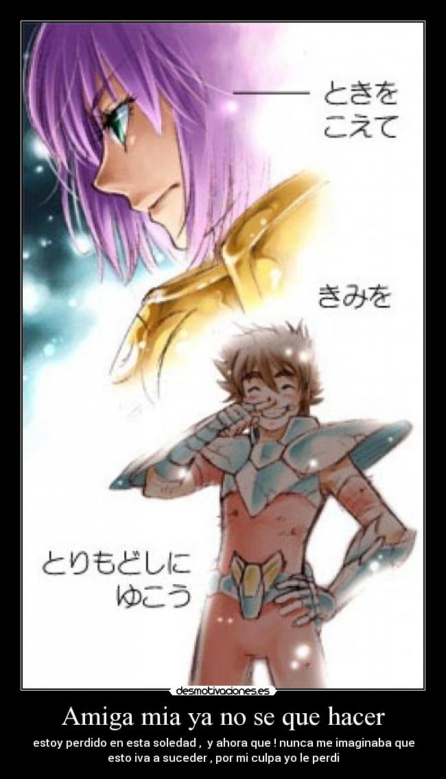 Amiga mia ya no se que hacer - estoy perdido en esta soledad ,  y ahora que ! nunca me imaginaba que
esto iva a suceder , por mi culpa yo le perdi