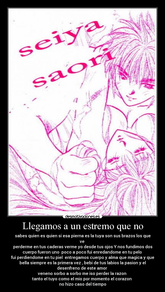 Llegamos a un estremo que no - sabes quien es quien si esa pierna es la tuya son sus brazos los que
ve 
perderme en tus caderas verme yo desde tus ojos Y nos fundimos dos
cuerpo fueron uno  poco a poco fui enredandome en tu pelo 
fui perdiendome en tu piel  entregamos cuerpo y alma que magica y que
bella siempre es la primera vez , bebi de tus labios la pasion y el
desenfreno de este amor 
veneno sorbo a sorbo me iso perder la razon 
tanto el tuyo como el mio por momento el corazon 
no hizo caso del tiempo