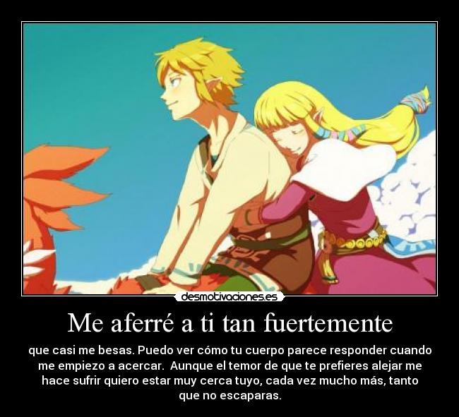 Me aferré a ti tan fuertemente - que casi me besas. Puedo ver cómo tu cuerpo parece responder cuando
me empiezo a acercar. Aunque el temor de que te prefieres alejar me
hace sufrir quiero estar muy cerca tuyo, cada vez mucho más, tanto
que no escaparas.