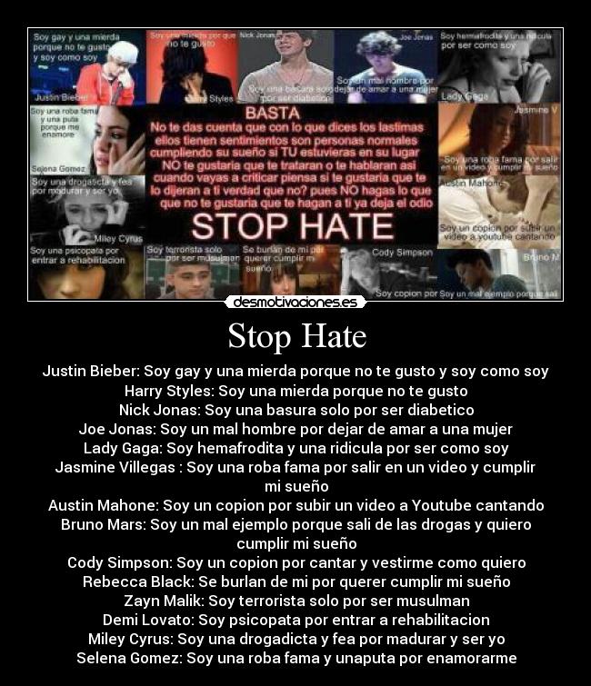 Stop Hate - Justin Bieber: Soy gay y una mierda porque no te gusto y soy como soy
Harry Styles: Soy una mierda porque no te gusto
Nick Jonas: Soy una basura solo por ser diabetico
Joe Jonas: Soy un mal hombre por dejar de amar a una mujer
Lady Gaga: Soy hemafrodita y una ridicula por ser como soy
Jasmine Villegas : Soy una roba fama por salir en un video y cumplir
mi sueño
Austin Mahone: Soy un copion por subir un video a Youtube cantando
Bruno Mars: Soy un mal ejemplo porque sali de las drogas y quiero
cumplir mi sueño
Cody Simpson: Soy un copion por cantar y vestirme como quiero
Rebecca Black: Se burlan de mi por querer cumplir mi sueño
Zayn Malik: Soy terrorista solo por ser musulman
Demi Lovato: Soy psicopata por entrar a rehabilitacion
Miley Cyrus: Soy una drogadicta y fea por madurar y ser yo
Selena Gomez: Soy una roba fama y unaputa por enamorarme