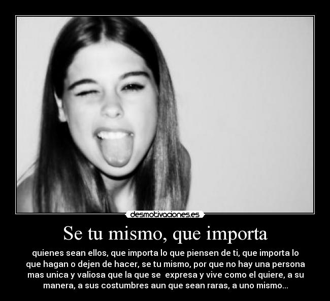 Se tu mismo, que importa - quienes sean ellos, que importa lo que piensen de ti, que importa lo
que hagan o dejen de hacer, se tu mismo, por que no hay una persona
mas unica y valiosa que la que se  expresa y vive como el quiere, a su
manera, a sus costumbres aun que sean raras, a uno mismo...