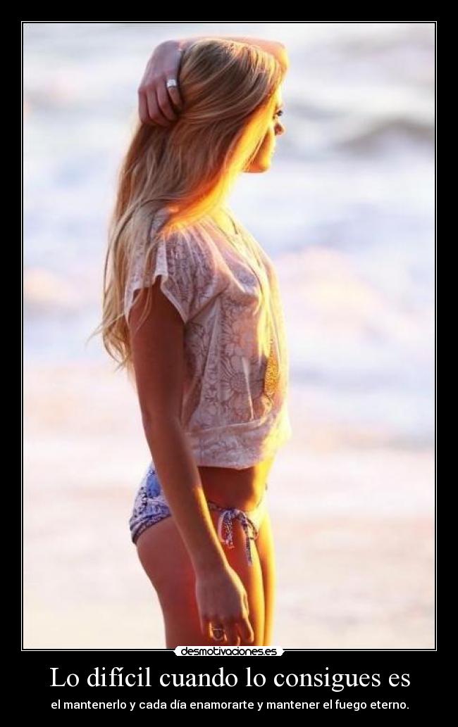 Lo difícil cuando lo consigues es - el mantenerlo y cada día enamorarte y mantener el fuego eterno.