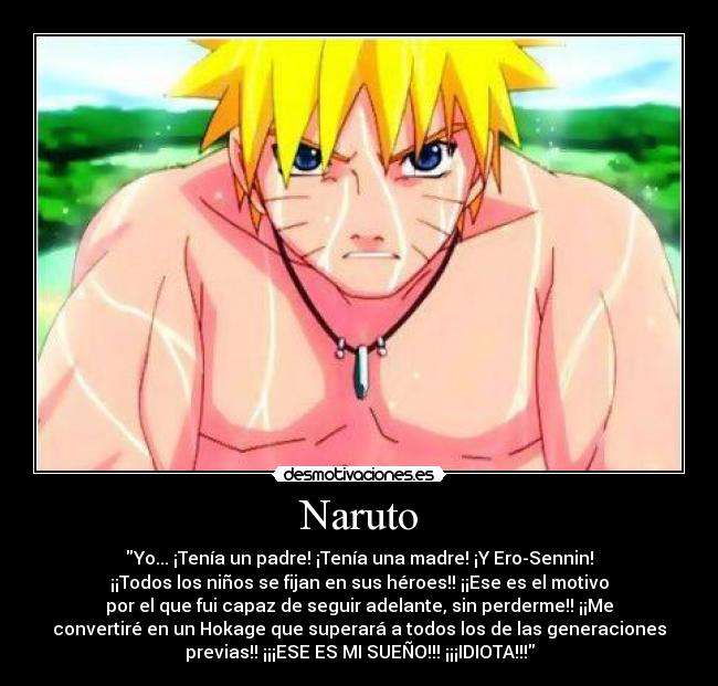 Naruto - Yo... ¡Tenía un padre! ¡Tenía una madre! ¡Y Ero-Sennin!
¡¡Todos los niños se fijan en sus héroes!! ¡¡Ese es el motivo
por el que fui capaz de seguir adelante, sin perderme!! ¡¡Me
convertiré en un Hokage que superará a todos los de las generaciones
previas!! ¡¡¡ESE ES MI SUEÑO!!! ¡¡¡IDIOTA!!!