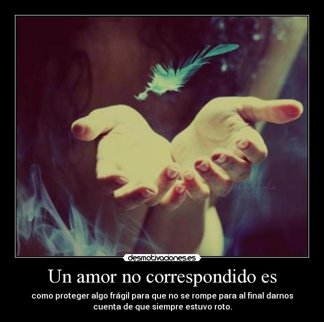 Un amor no correspondido es - como proteger algo frágil para que no se rompe para al final darnos
cuenta de que siempre estuvo roto.