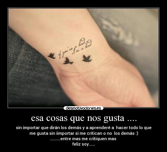 esa cosas que nos gusta .... - sin importar que dirán los demás y a aprenderé a hacer todo lo que
me gusta sin iimportar si me critican o no los demás :)
..........entre mas me critiquen mas
feliz soy......