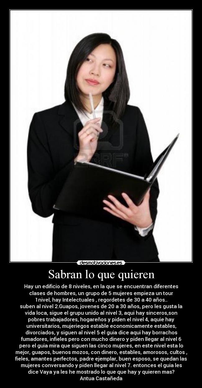 Sabran lo que quieren - Hay un edificio de 8 niveles, en la que se encuentran diferentes
clases de hombres, un grupo de 5 mujeres empieza un tour
1nivel, hay Intelectuales , regordetes de 30 a 40 años..
suben al nivel 2.Guapos, jovenes de 20 a 30 años, pero les gusta la
vida loca, sigue el grupu unido al nivel 3, aqui hay sinceros,son
pobres trabajadores, hogareños y piden el nivel 4, aquie hay
universitarios, mujeriegos estable economicamente estables,
divorciados, y siguen al nivel 5 el guia dice aqui hay borrachos
fumadores, infieles pero con mucho dinero y piden llegar al nivel 6
pero el guia mira que siguen las cinco mujeres, en este nivel esta lo
mejor, guapos, buenos mozos, con dinero, estables, amorosos, cultos ,
fieles, amantes perfectos, padre ejemplar, buen esposo, se quedan las
mujeres conversando y piden llegar al nivel 7. entonces el guia les
dice Vaya ya les he mostrado lo que que hay y quieren mas?
Antua Castañeda