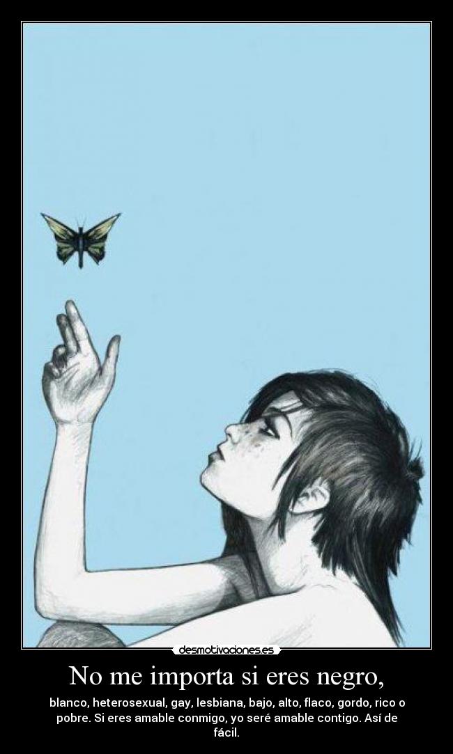 No me importa si eres negro, - blanco, heterosexual, gay, lesbiana, bajo, alto, flaco, gordo, rico o
pobre. Si eres amable conmigo, yo seré amable contigo. Así de
fácil.