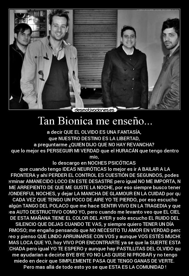 Tan Bionica me enseño... - a decir QUE EL OLVIDO ES UNA FANTASÍA, 
que NUESTRO DESTINO ES LA LIBERTAD, 
a preguntarme ¿QUIEN DIJO QUE NO HAY REVANCHA? 
que lo mejor es PERSEGUIR MI VERDAD que el HURACÁN que tengo dentro
mío, 
lo descargo en NOCHES PSICÓTICAS 
que cuando tengo IDEAS NEURÓTICAS lo mejor es ir A BAILAR A LA
FRONTERA y ahí PERDER EL CONTROL ES CUESTIÓN DE SEGUNDOS, podes
terminar AMANECIDO LOCO EN ESTE DESASTRE pero igual NO ME IMPORTA, NO
ME ARREPIENTO DE QUE ME GUSTE LA NOCHE, por eso siempre busco tener
WONDERFUL NOCHES, y dejar LA MANCHA DE GLAMOUR EN LA CUIDAD por que
CADA VEZ QUE TENGO UN POCO DE AIRE YO TE PIERDO, por eso escucho
algún TANGO DEL POLACO que me hace SENTIR VIVO EN LA TRAGEDIA y que
sea AUTO DESTRUCTIVO COMO YO, pero cuando me levanto veo que EL CIELO
DE ESTA MAÑANA TIENE EL COLOR DEL AYER y solo escucho EL RUIDO DEL
SILENCIO QUE DEJAS CUANDO TE VAS, y siempre quiero TENER UN DÍA
HERMOSO; me engaño pensando que NO NECESITO TU AMOR EN VERDAD pero te
veo y pienso QUE LINDO ARRUINARSE CON VOS y aunque VOS ESTÉS MUCHO
MAS LOCA QUE YO, hoy VIVO POR ENCONTRARTE ya se que la SUERTE ESTA
ECHADA pero igual YO TE ESPERO y aunque hay PASTILLITAS DEL OLVIDO que
me ayudarían a decirte BYE BYE YO NO LAS QUISE NI PROBAR y no tengo
miedo en decir que SIMPLEMENTE PASA QUE TENGO GANAS DE VERTE. 
Pero mas allá de todo esto yo se que ESTA ES LA COMUNIDAD !