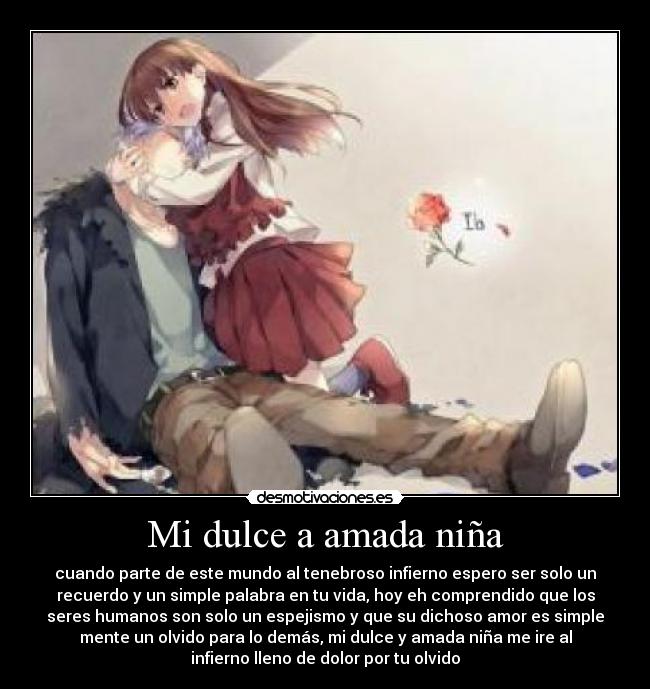 Mi dulce a amada niña - cuando parte de este mundo al tenebroso infierno espero ser solo un
recuerdo y un simple palabra en tu vida, hoy eh comprendido que los
seres humanos son solo un espejismo y que su dichoso amor es simple
mente un olvido para lo demás, mi dulce y amada niña me ire al
infierno lleno de dolor por tu olvido