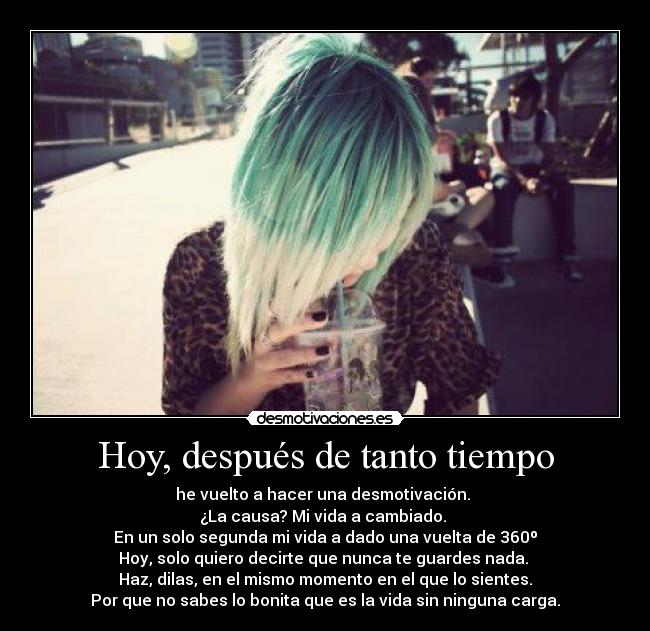 Hoy, después de tanto tiempo - he vuelto a hacer una desmotivación. 
¿La causa? Mi vida a cambiado. 
En un solo segunda mi vida a dado una vuelta de 360º
Hoy, solo quiero decirte que nunca te guardes nada. 
Haz, dilas, en el mismo momento en el que lo sientes.
Por que no sabes lo bonita que es la vida sin ninguna carga.