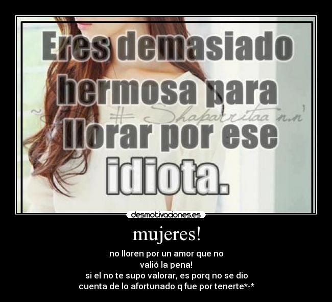 mujeres! - no lloren por un amor que no
valió la pena!
si el no te supo valorar, es porq no se dio
cuenta de lo afortunado q fue por tenerte*-*