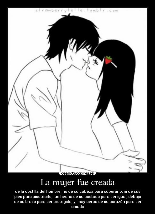 La mujer fue creada - de la costilla del hombre; no de su cabeza para superarlo, ni de sus
pies para pisotearlo, fue hecha de su costado para ser igual, debajo
de su brazo para ser protegida, y, muy cerca de su corazón para ser
amada