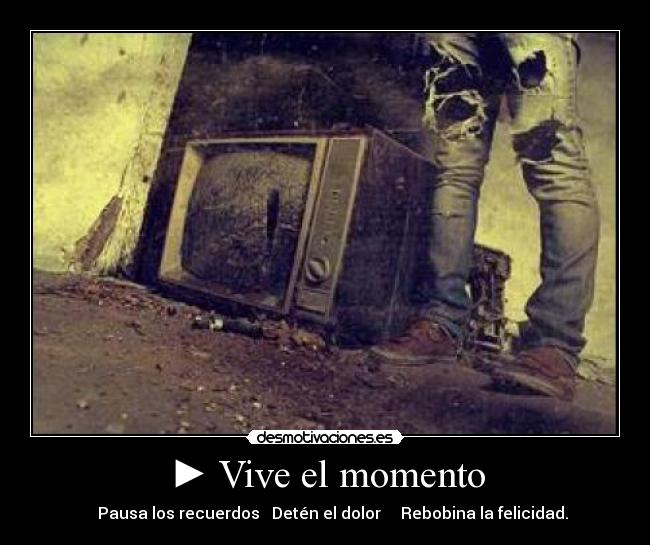 ► Vive el momento - ▌ ▌ Pausa los recuerdos ■ Detén el dolor ◄ ◄ Rebobina la felicidad.
