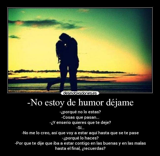 -No estoy de humor déjame - -¿porqué no lo estas?
-Cosas que pasan...
-¿Y enserio quieres que te deje?
-Sí...
-No me lo creo, así que voy a estar aquí hasta que se te pase
-¿porqué lo haces?
-Por que te dije que iba a estar contigo en las buenas y en las malas
hasta el final, ¿recuerdas?