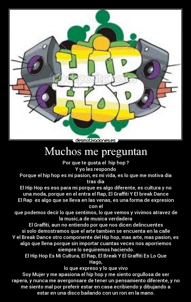 Muchos me preguntan - Por que te gusta el hip hop ?
Y yo les respondo
Porque el hip hop es mi pasion, es mi vida, es lo que me motiva dia
tras dia
El Hip Hop es eso para mi porque es algo diferente, es cultura y no
una moda, porque en el entra el Rap, El Graffiti Y El break Dance
El Rap es algo que se lleva en las venas, es una forma de expresion
con el
que podemos decir lo que sentimos, lo que vemos y vivimos atravez de
la music,a de musica verdadera
El Graffiti, aun no entiendo por que nos dicen delincuentes
si solo demostramos que el arte tambien se encuenta en la calle
Y el Break Dance otro componente del Hip hop, mas arte, mas pasion, es
algo que llena porque sin importar cuantas veces nos aporriemos
siempre lo seguiremos haciendo.
El Hip Hop Es Mi Cultura, El Rap, El Break Y El Graffiti Es Lo Que
Hago,
lo que expreso y lo que vivo
Soy Mujer y me apasiona el hip hop y me siento orgullosa de ser
rapera, y nunca me avergonsare de tener un pensamiento diferente, y no
me siento mal por preferir estar en casa ecribiendo y dibujando a
estar en una disco bailando con un ron en la mano.