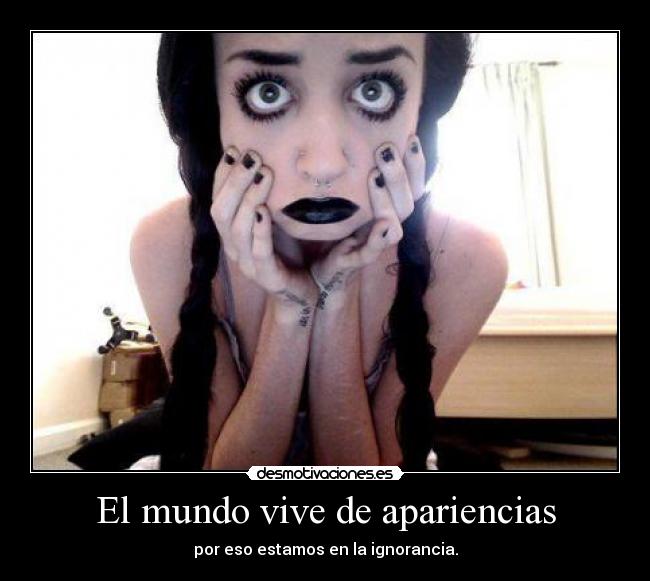 El mundo vive de apariencias - por eso estamos en la ignorancia.