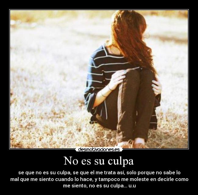 No es su culpa - se que no es su culpa, se que el me trata así, solo porque no sabe lo
mal que me siento cuando lo hace, y tampoco me moleste en decirle como
me siento, no es su culpa... u.u