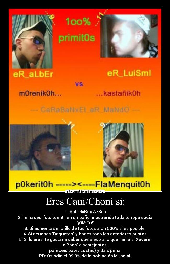 Eres Cani/Choni si: - 1. SsCrRiiBex AzSiih
2. Te haces foto tuenti en un baño, mostrando toda tu ropa sucia ¡Olé Tu!
3. Si aumentas el brillo de tus fotos a un 500% si es posible.
4. Si ecuchas Regueton y haces todo los anteriores puntos
5. Si lo eres, te gustaría saber que a eso a lo que llamais Xevere, o Bbas o semejantes,
parecéis patéticos(as) y dais pena.
PD: Os odia el 999% de la población Mundial.