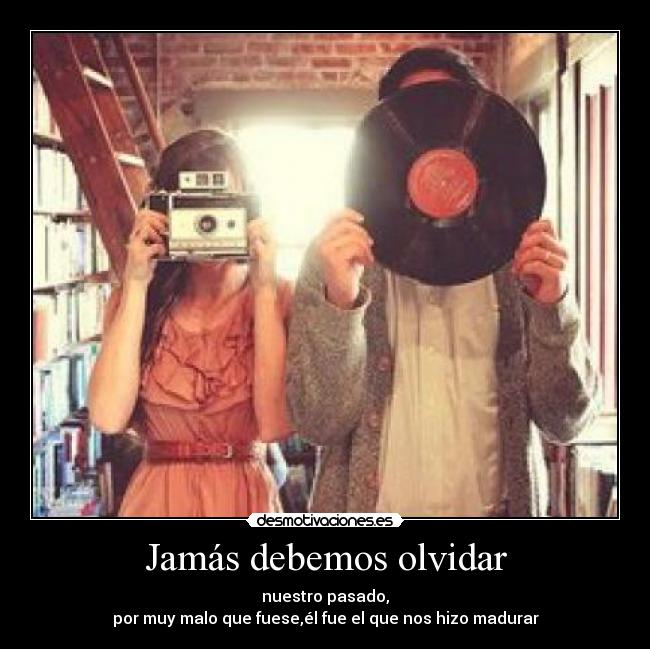 Jamás debemos olvidar - nuestro pasado,
por muy malo que fuese,él fue el que nos hizo madurar