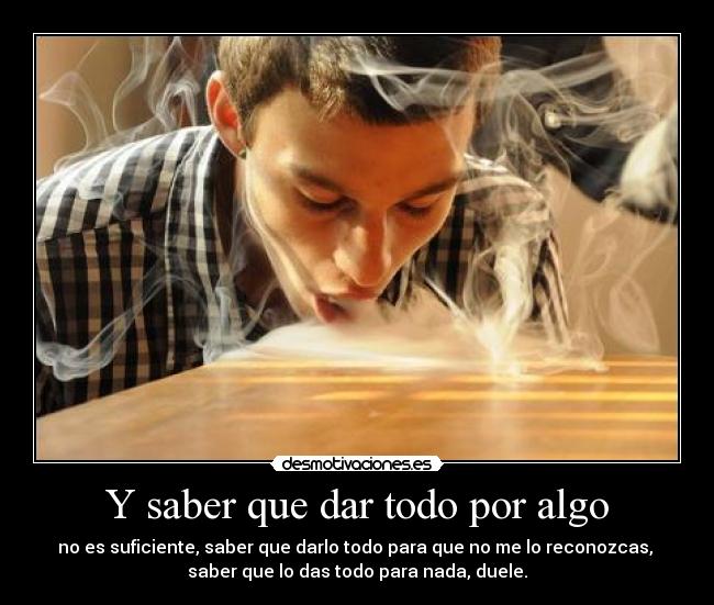 Y saber que dar todo por algo - no es suficiente, saber que darlo todo para que no me lo reconozcas,
saber que lo das todo para nada, duele.