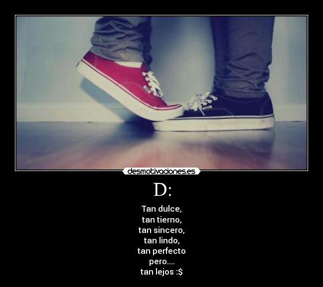 D: - Tan dulce,
tan tierno,
tan sincero,
tan lindo,
tan perfecto
pero....
tan lejos :$