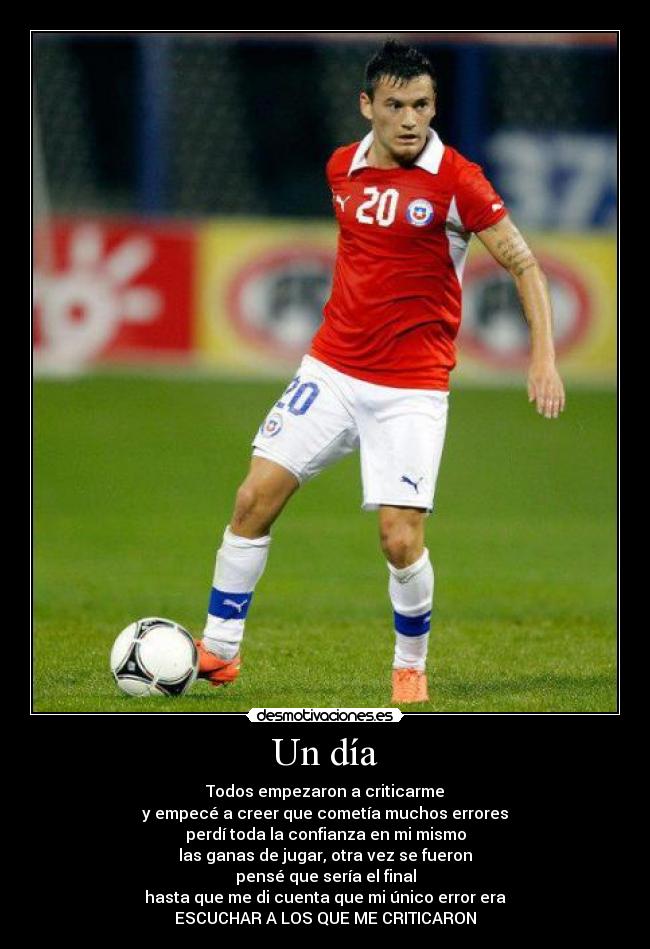 Un día - Todos empezaron a criticarme
y empecé a creer que cometía muchos errores
perdí toda la confianza en mi mismo
las ganas de jugar, otra vez se fueron
pensé que sería el final
hasta que me di cuenta que mi único error era
ESCUCHAR A LOS QUE ME CRITICARON