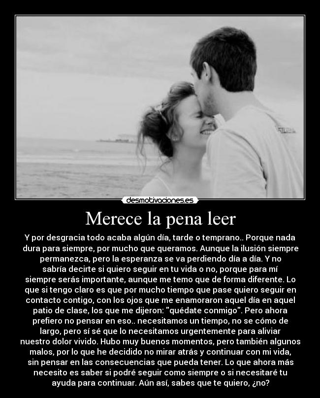 Merece la pena leer - Y por desgracia todo acaba algún día, tarde o temprano.. Porque nada
dura para siempre, por mucho que queramos. Aunque la ilusión siempre
permanezca, pero la esperanza se va perdiendo día a día. Y no
sabría decirte si quiero seguir en tu vida o no, porque para mí
siempre serás importante, aunque me temo que de forma diferente. Lo
que si tengo claro es que por mucho tiempo que pase quiero seguir en
contacto contigo, con los ojos que me enamoraron aquel día en aquel
patio de clase, los que me dijeron: quédate conmigo. Pero ahora
prefiero no pensar en eso.. necesitamos un tiempo, no se cómo de
largo, pero sí sé que lo necesitamos urgentemente para aliviar
nuestro dolor vivido. Hubo muy buenos momentos, pero también algunos
malos, por lo que he decidido no mirar atrás y continuar con mi vida,
sin pensar en las consecuencias que pueda tener. Lo que ahora más
necesito es saber si podré seguir como siempre o si necesitaré tu
ayuda para continuar. Aún así, sabes que te quiero, ¿no?