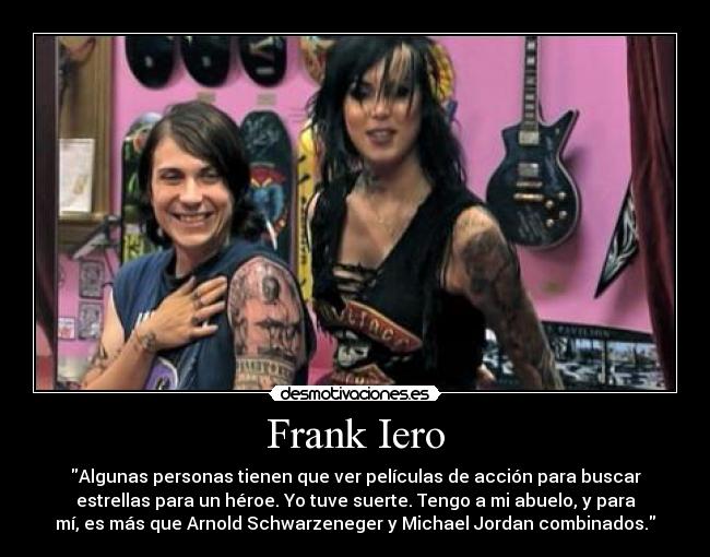 Frank Iero - Algunas personas tienen que ver películas de acción para buscar
estrellas para un héroe. Yo tuve suerte. Tengo a mi abuelo, y para
mí, es más que Arnold Schwarzeneger y Michael Jordan combinados.