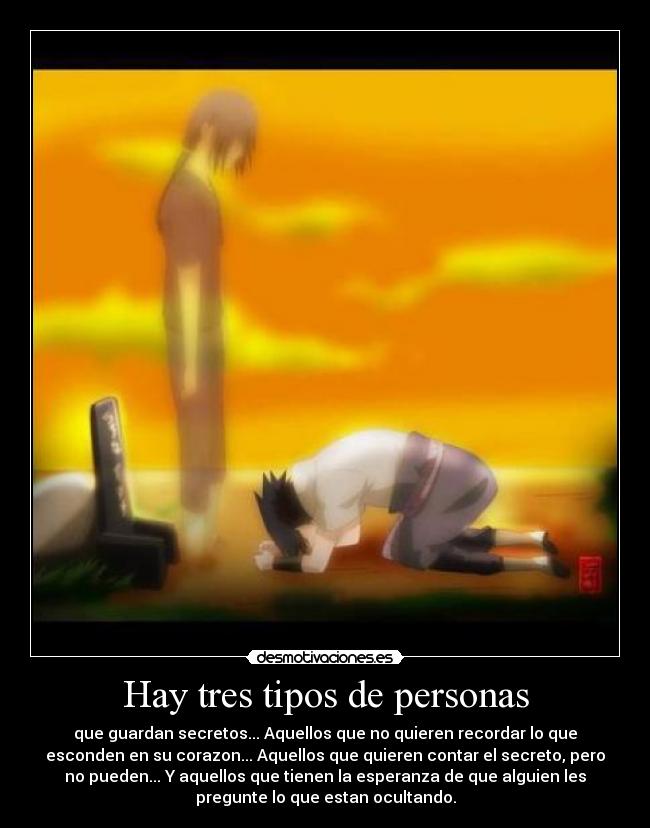 Hay tres tipos de personas - que guardan secretos... Aquellos que no quieren recordar lo que
esconden en su corazon... Aquellos que quieren contar el secreto, pero
no pueden... Y aquellos que tienen la esperanza de que alguien les
pregunte lo que estan ocultando.