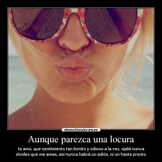Aunque parezca una locura - te amo, que sentimiento tan bonito y odioso a la vez, ojalá nunca
olvides que me amas, así nunca habrá un adiós, ni un hasta pronto.