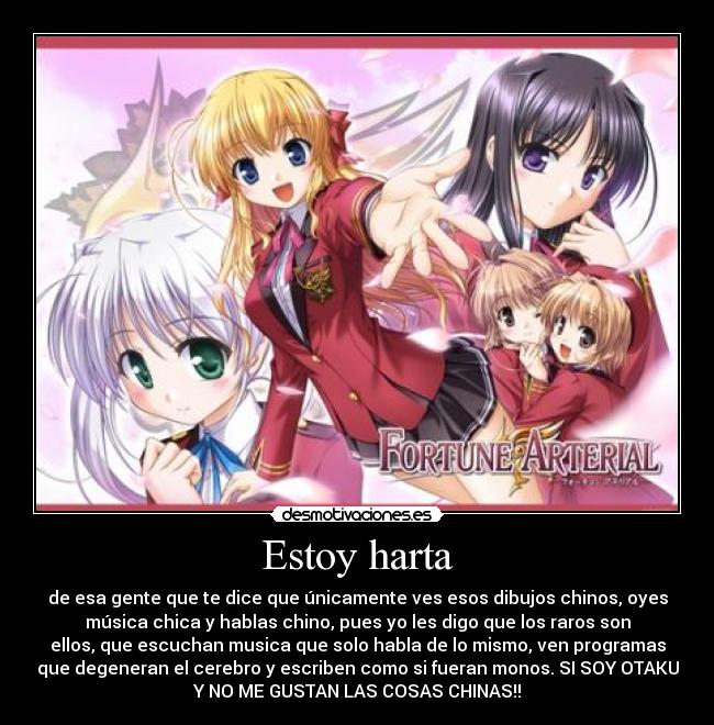 Estoy harta - de esa gente que te dice que únicamente ves esos dibujos chinos, oyes
música chica y hablas chino, pues yo les digo que los raros son
ellos, que escuchan musica que solo habla de lo mismo, ven programas
que degeneran el cerebro y escriben como si fueran monos. SI SOY OTAKU
Y NO ME GUSTAN LAS COSAS CHINAS!!